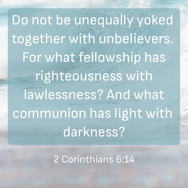 Do not be unequally yoked together with unbelievers. For what fellowship has righteousness with lawlessness? And what communion has light with darkness? - 2 Corinthians 6:14