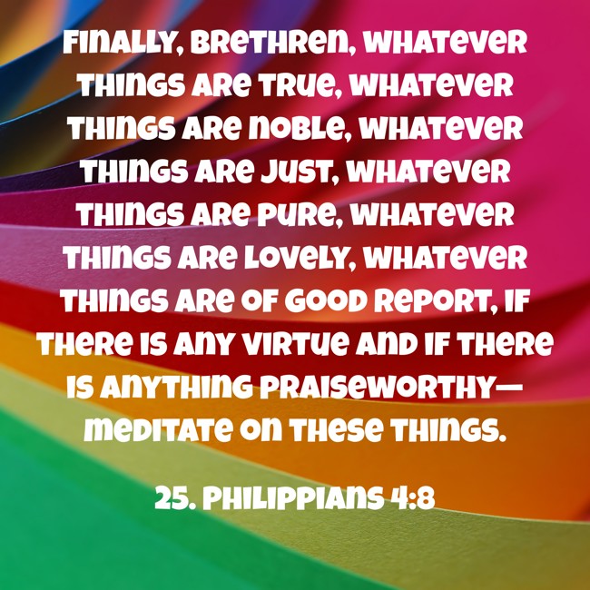 Finally, brethren, whatever things are true, whatever things are noble, whatever things are just, whatever things are pure, whatever things are lovely, whatever things are of good report, if there is any virtue and if there is anything praiseworthy—meditate on these things. - 25. Philippians 4:8