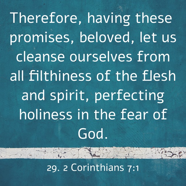 Therefore, having these promises, beloved, let us cleanse ourselves from all filthiness of the flesh and spirit, perfecting holiness in the fear of God. - 29. 2 Corinthians 7:1