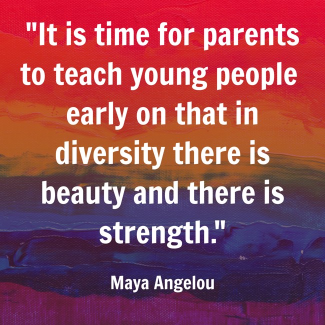 It is time for parents to teach young people early on that in diversity there is beauty and there is strength. - Maya Angelou