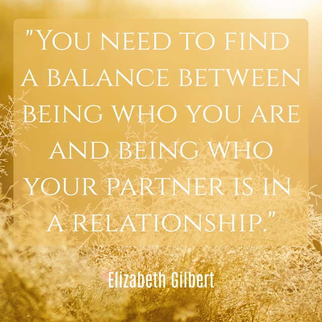 You need to find a balance between being who you are and being who your partner is in a relationship. - Elizabeth Gilbert