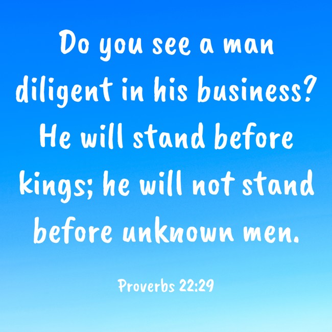  Do you see a man diligent in his business? He will stand before kings; he will not stand before unknown men.   - Proverbs 22:29 