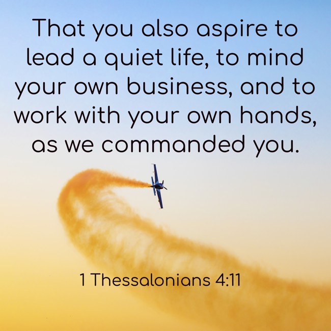  That you also aspire to lead a quiet life, to mind your own business, and to work with your own hands, as we commanded you.   - 1 Thessalonians 4:11 