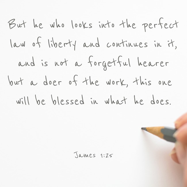  But he who looks into the perfect law of liberty and continues in it, and is not a forgetful hearer but a doer of the work, this one will be blessed in what he does.   - James 1:25 