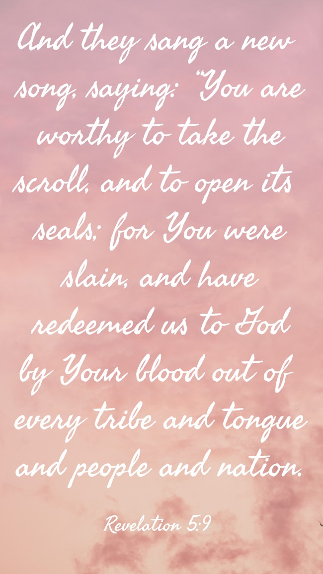 And they sang a new song, saying: “You are worthy to take the scroll, and to open its seals; for You were slain, and have redeemed us to God by Your blood out of every tribe and tongue and people and nation. - Revelation 5:9