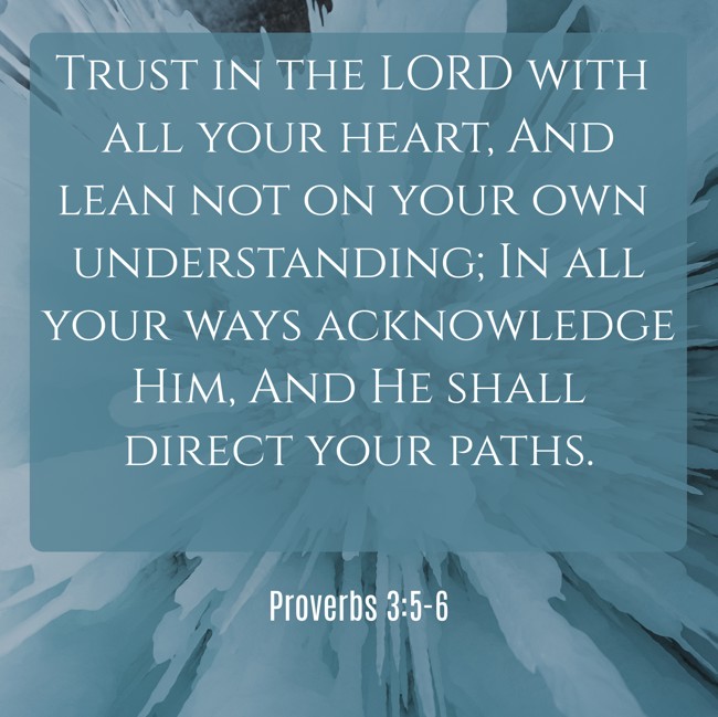 Trust in the LORD with all your heart, And lean not on your own understanding; In all your ways acknowledge Him, And He shall direct your paths. - Proverbs 3:5-6