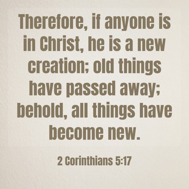 Therefore, if anyone is in Christ, he is a new creation; old things have passed away; behold, all things have become new. - 2 Corinthians 5:17