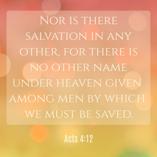 Nor is there salvation in any other, for there is no other name under heaven given among men by which we must be saved. - Acts 4:12