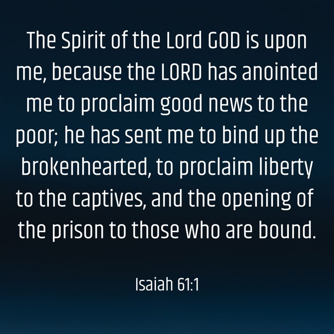 The Spirit of the Lord GOD is upon me, because the LORD has anointed me to proclaim good news to the poor; he has sent me to bind up the brokenhearted, to proclaim liberty to the captives, and the opening of the prison to those who are bound. - Isaiah 61:1