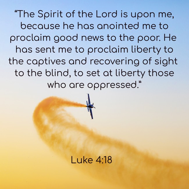 “The Spirit of the Lord is upon me, because he has anointed me to proclaim good news to the poor. He has sent me to proclaim liberty to the captives and recovering of sight to the blind, to set at liberty those who are oppressed.” - Luke 4:18