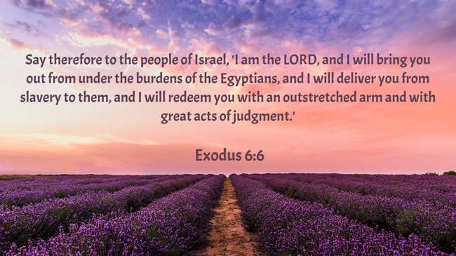Say therefore to the people of Israel, 'I am the LORD, and I will bring you out from under the burdens of the Egyptians, and I will deliver you from slavery to them, and I will redeem you with an outstretched arm and with great acts of judgment.' - Exodus 6:6