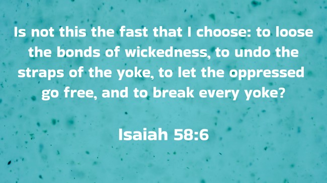 Is not this the fast that I choose: to loose the bonds of wickedness, to undo the straps of the yoke, to let the oppressed go free, and to break every yoke? - Isaiah 58:6