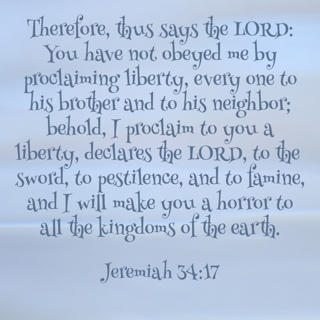 Therefore, thus says the LORD: You have not obeyed me by proclaiming liberty, every one to his brother and to his neighbor; behold, I proclaim to you a liberty, declares the LORD, to the sword, to pestilence, and to famine, and I will make you a horror to all the kingdoms of the earth. - Jeremiah 34:17