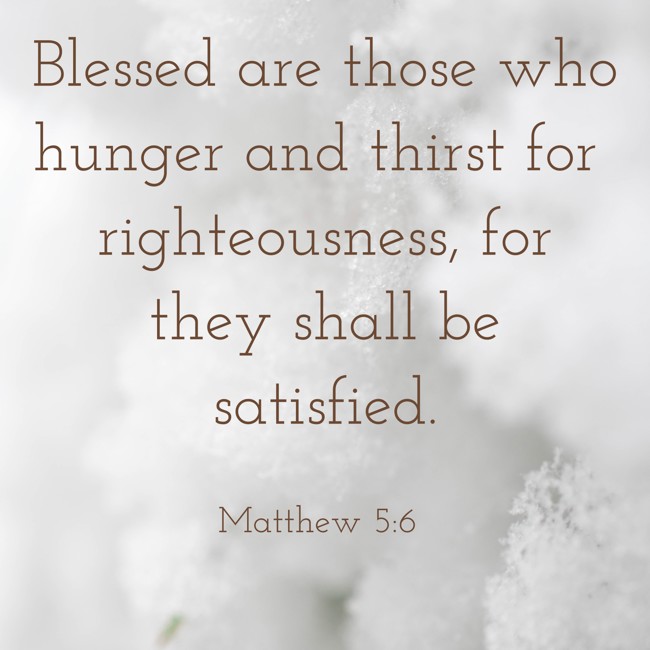 Blessed are those who hunger and thirst for righteousness, for they shall be satisfied. - Matthew 5:6
