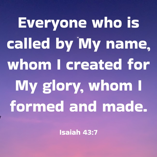 Everyone who is called by My name, whom I created for My glory, whom I formed and made. - Isaiah 43:7