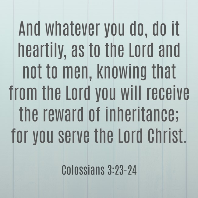 And whatever you do, do it heartily, as to the Lord and not to men, knowing that from the Lord you will receive the reward of inheritance; for you serve the Lord Christ. - Colossians 3:23-24