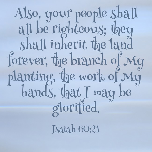 Also, your people shall all be righteous; they shall inherit the land forever, the branch of My planting, the work of My hands, that I may be glorified. - Isaiah 60:21