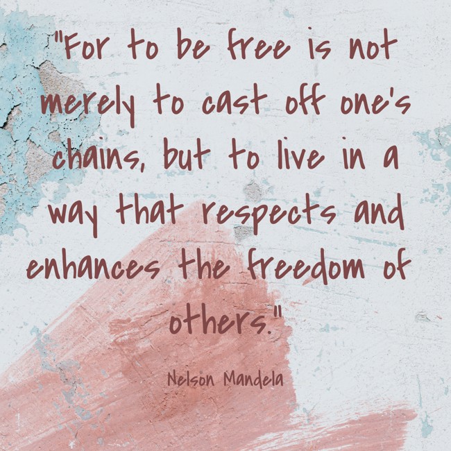 For to be free is not merely to cast off one’s chains, but to live in a way that respects and enhances the freedom of others. - Nelson Mandela