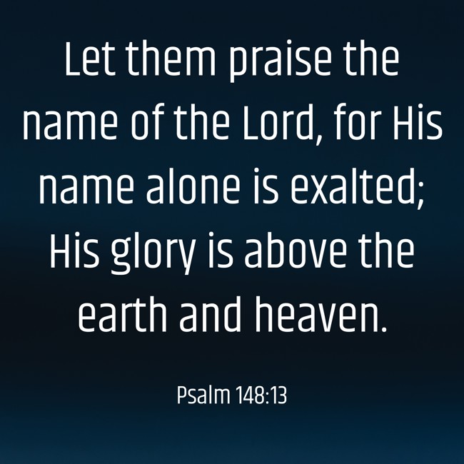 Let them praise the name of the Lord, for His name alone is exalted; His glory is above the earth and heaven. - Psalm 148:13