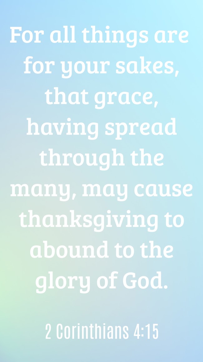 For all things are for your sakes, that grace, having spread through the many, may cause thanksgiving to abound to the glory of God. - 2 Corinthians 4:15