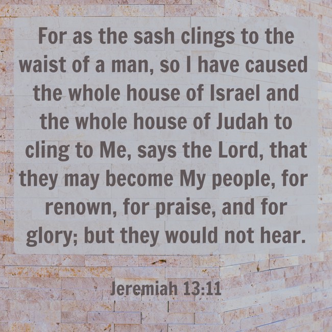 For as the sash clings to the waist of a man, so I have caused the whole house of Israel and the whole house of Judah to cling to Me, says the Lord, that they may become My people, for renown, for praise, and for glory; but they would not hear. - Jeremiah 13:11