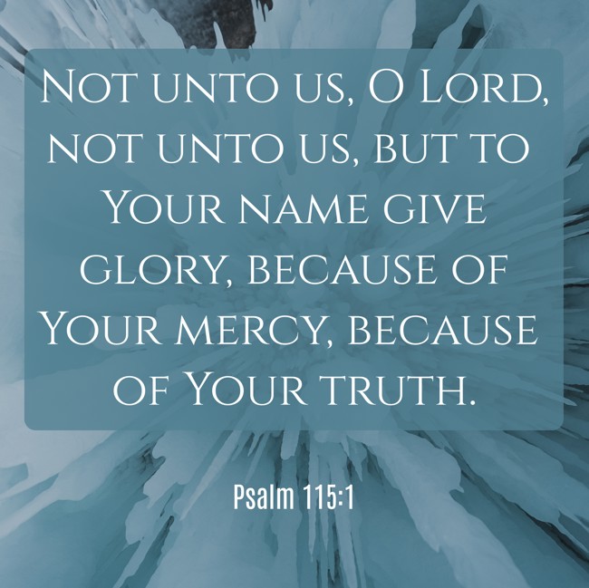 Not unto us, O Lord, not unto us, but to Your name give glory, because of Your mercy, because of Your truth. - Psalm 115:1
