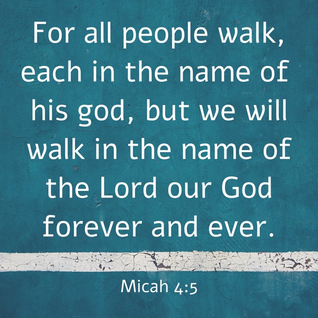 For all people walk, each in the name of his god, but we will walk in the name of the Lord our God forever and ever. - Micah 4:5