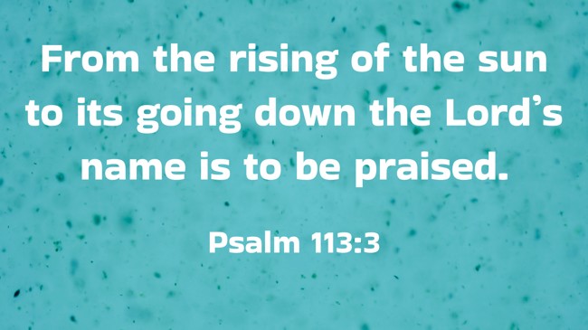 From the rising of the sun to its going down the Lord’s name is to be praised. - Psalm 113:3