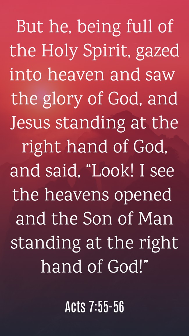 But he, being full of the Holy Spirit, gazed into heaven and saw the glory of God, and Jesus standing at the right hand of God, and said, “Look! I see the heavens opened and the Son of Man standing at the right hand of God!” - Acts 7:55-56