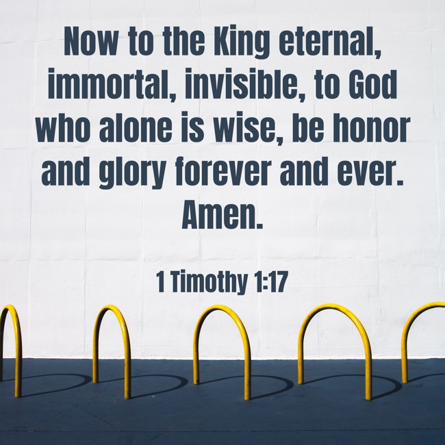 Now to the King eternal, immortal, invisible, to God who alone is wise, be honor and glory forever and ever. Amen. - 1 Timothy 1:17