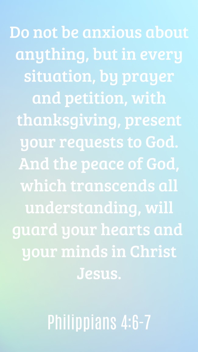 Do not be anxious about anything, but in every situation, by prayer and petition, with thanksgiving, present your requests to God. And the peace of God, which transcends all understanding, will guard your hearts and your minds in Christ Jesus. - Philippians 4:6-7