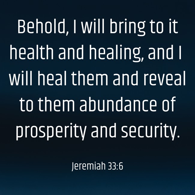 Behold, I will bring to it health and healing, and I will heal them and reveal to them abundance of prosperity and security. - Jeremiah 33:6