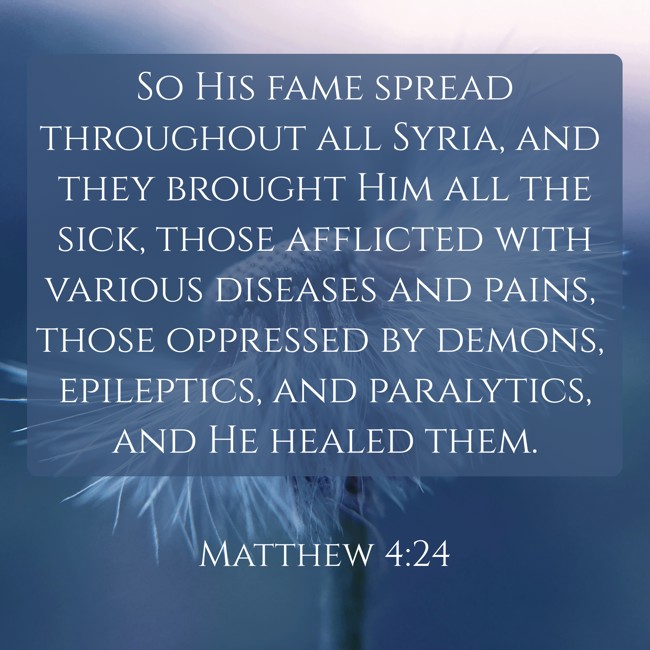 So His fame spread throughout all Syria, and they brought Him all the sick, those afflicted with various diseases and pains, those oppressed by demons, epileptics, and paralytics, and He healed them. - Matthew 4:24