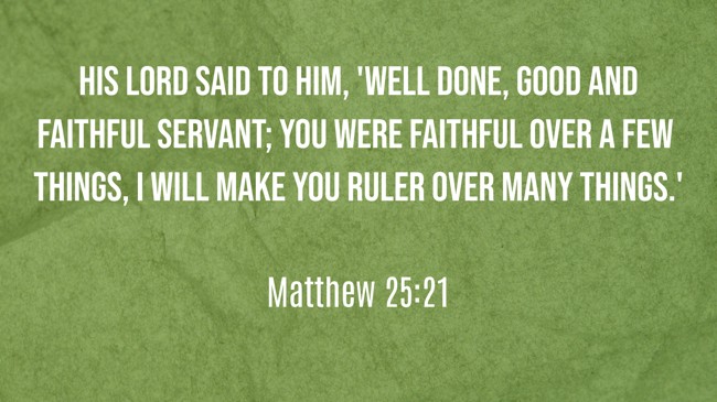 His lord said to him, 'Well done, good and faithful servant; you were faithful over a few things, I will make you ruler over many things.' - Matthew 25:21