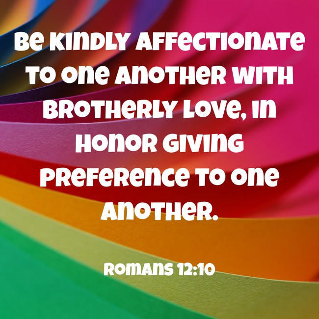 Be kindly affectionate to one another with brotherly love, in honor giving preference to one another. - Romans 12:10