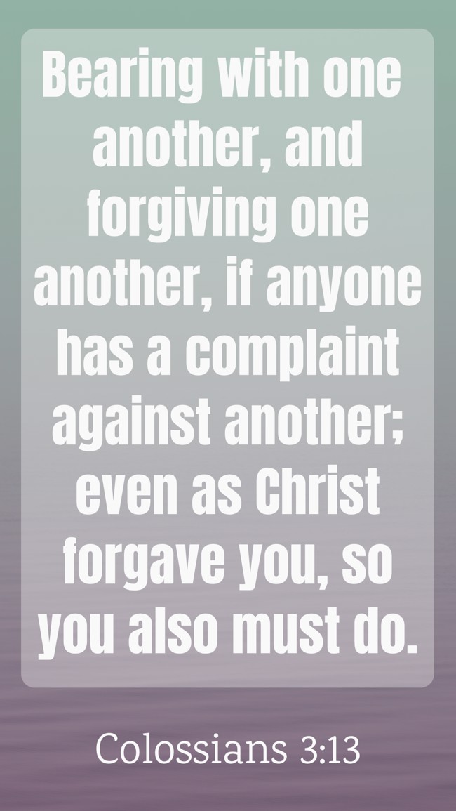 Bearing with one another, and forgiving one another, if anyone has a complaint against another; even as Christ forgave you, so you also must do. - Colossians 3:13