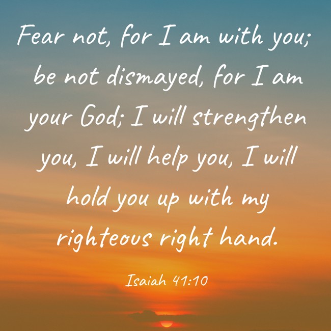 Fear not, for I am with you; be not dismayed, for I am your God; I will strengthen you, I will help you, I will hold you up with my righteous right hand. - Isaiah 41:10
