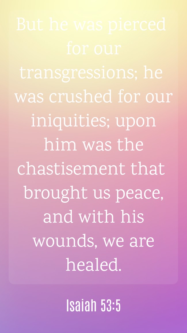 But he was pierced for our transgressions; he was crushed for our iniquities; upon him was the chastisement that brought us peace, and with his wounds, we are healed. - Isaiah 53:5