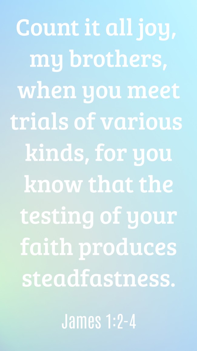Count it all joy, my brothers, when you meet trials of various kinds, for you know that the testing of your faith produces steadfastness. - James 1:2-4