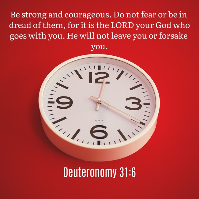 Be strong and courageous. Do not fear or be in dread of them, for it is the LORD your God who goes with you. He will not leave you or forsake you. - Deuteronomy 31:6