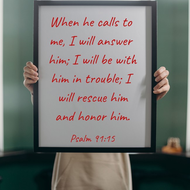 When he calls to me, I will answer him; I will be with him in trouble; I will rescue him and honor him. - Psalm 91:15