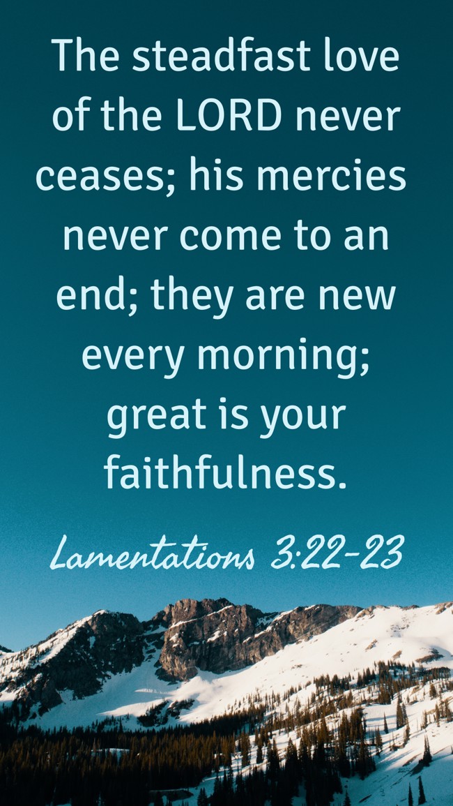 The steadfast love of the LORD never ceases; his mercies never come to an end; they are new every morning; great is your faithfulness. - Lamentations 3:22-23