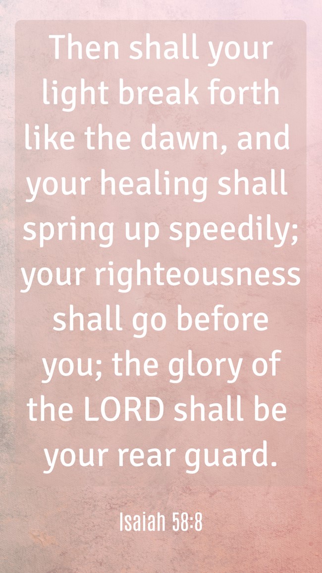 Then shall your light break forth like the dawn, and your healing shall spring up speedily; your righteousness shall go before you; the glory of the LORD shall be your rear guard. - Isaiah 58:8