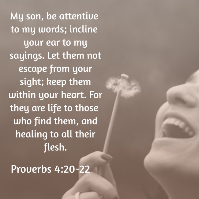 My son, be attentive to my words; incline your ear to my sayings. Let them not escape from your sight; keep them within your heart. For they are life to those who find them, and healing to all their flesh. - Proverbs 4:20-22