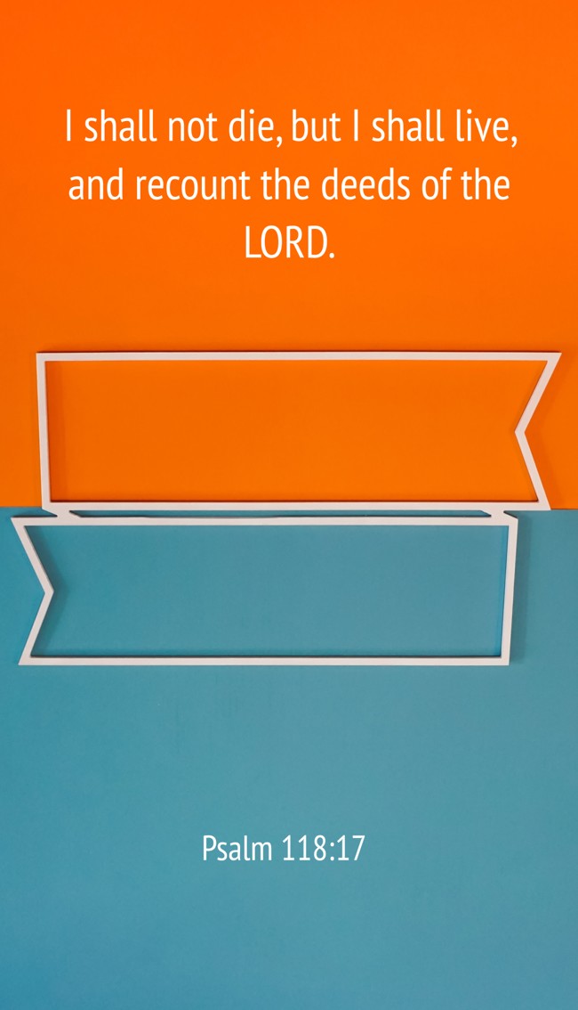 I shall not die, but I shall live, and recount the deeds of the LORD. - Psalm 118:17
