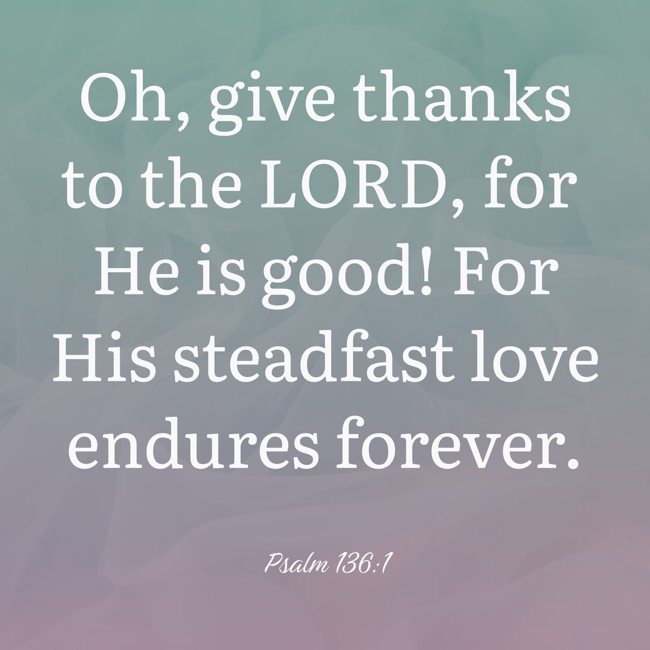 Oh, give thanks to the LORD, for He is good! For His steadfast love endures forever. - Psalm 136:1