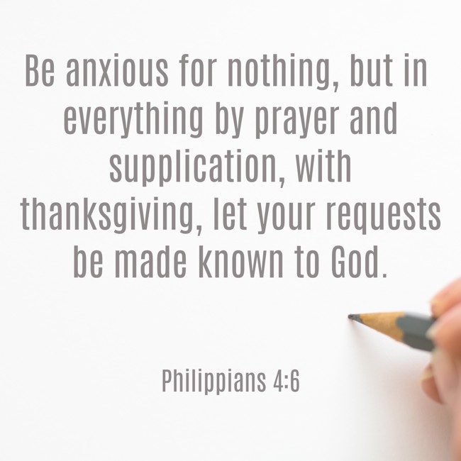 Be anxious for nothing, but in everything by prayer and supplication, with thanksgiving, let your requests be made known to God. - Philippians 4:6