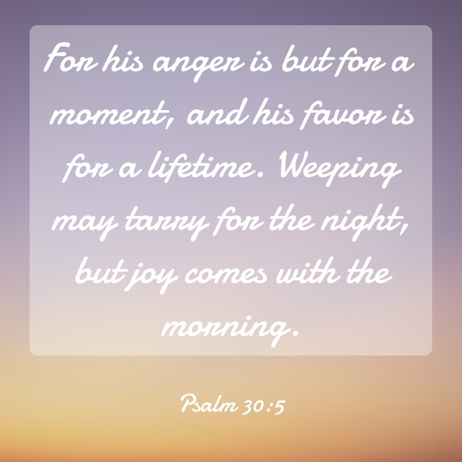 For his anger is but for a moment, and his favor is for a lifetime. Weeping may tarry for the night, but joy comes with the morning. - Psalm 30:5