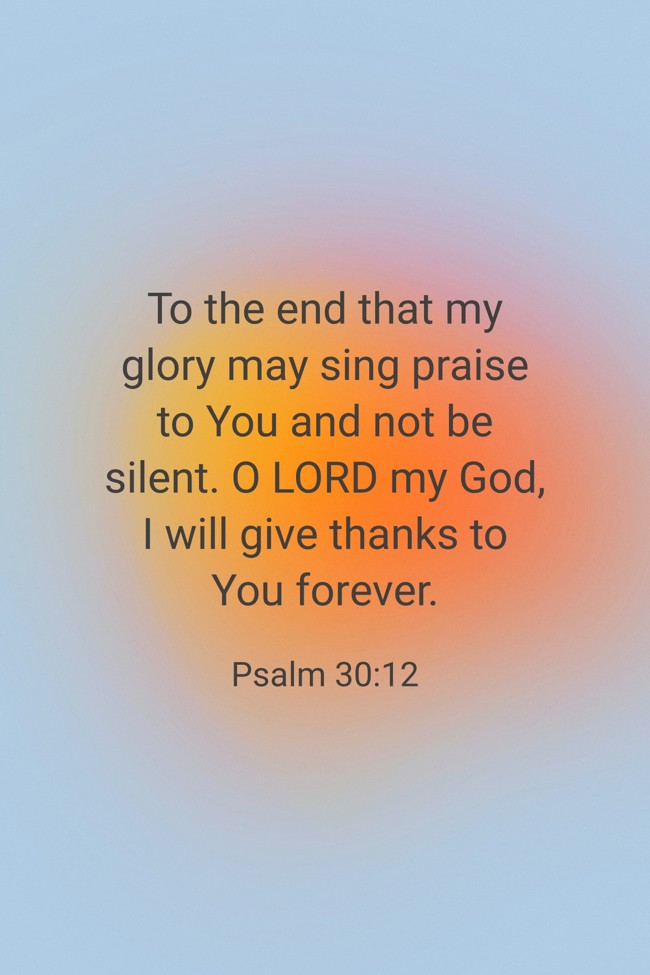 To the end that my glory may sing praise to You and not be silent. O LORD my God, I will give thanks to You forever. - Psalm 30:12