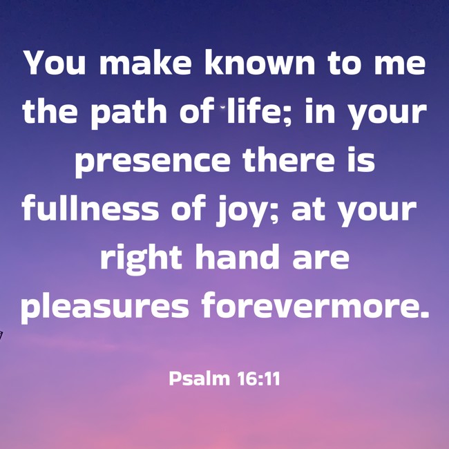 You make known to me the path of life; in your presence there is fullness of joy; at your right hand are pleasures forevermore. - Psalm 16:11